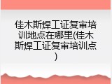 佳木斯焊工证复审培训地点在哪里(佳木斯焊工证复审培训点)