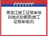 黑龙江焊工证复审培训地点在哪里(焊工证复审地点)