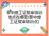 晋中焊工证复审培训地点在哪里(晋中焊工证复审培训点)