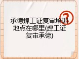 承德焊工证复审培训地点在哪里(焊工证复审承德)
