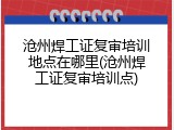 沧州焊工证复审培训地点在哪里(沧州焊工证复审培训点)