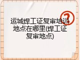 运城焊工证复审培训地点在哪里(焊工证复审地点)
