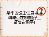 梁平区焊工证复审培训地点在哪里(焊工证复审梁平)