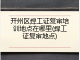 开州区焊工证复审培训地点在哪里(焊工证复审地点)