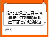 渝北区焊工证复审培训地点在哪里(渝北焊工证复审培训点)