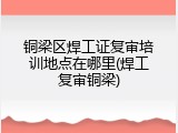 铜梁区焊工证复审培训地点在哪里(焊工复审铜梁)
