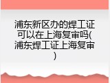 浦东新区办的焊工证可以在上海复审吗(浦东焊工证上海复审)