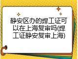 静安区办的焊工证可以在上海复审吗(焊工证静安复审上海)