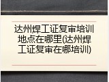 达州焊工证复审培训地点在哪里(达州焊工证复审在哪培训)