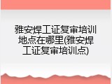 雅安焊工证复审培训地点在哪里(雅安焊工证复审培训点)