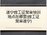 遂宁焊工证复审培训地点在哪里(焊工证复审遂宁)