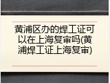 黄浦区办的焊工证可以在上海复审吗(黄浦焊工证上海复审)