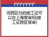 河西区办的焊工证可以在上海复审吗(焊工证跨区复审)