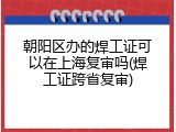 朝阳区办的焊工证可以在上海复审吗(焊工证跨省复审)