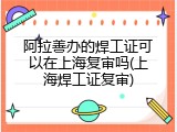 阿拉善办的焊工证可以在上海复审吗(上海焊工证复审)