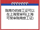 陇南办的焊工证可以在上海复审吗(上海可复审陇南焊工证)