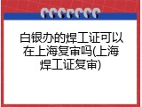 白银办的焊工证可以在上海复审吗(上海焊工证复审)