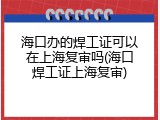 海口办的焊工证可以在上海复审吗(海口焊工证上海复审)