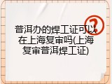 普洱办的焊工证可以在上海复审吗(上海复审普洱焊工证)