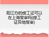 阳江办的焊工证可以在上海复审吗(焊工证异地复审)
