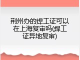 荆州办的焊工证可以在上海复审吗(焊工证异地复审)