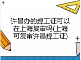 许昌办的焊工证可以在上海复审吗(上海可复审许昌焊工证)