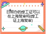 日照办的焊工证可以在上海复审吗(焊工证上海复审)