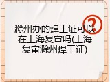 滁州办的焊工证可以在上海复审吗(上海复审滁州焊工证)