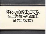 怀化办的焊工证可以在上海复审吗(焊工证异地复审)