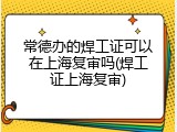 常德办的焊工证可以在上海复审吗(焊工证上海复审)