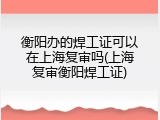 衡阳办的焊工证可以在上海复审吗(上海复审衡阳焊工证)