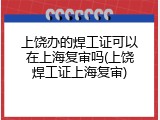 上饶办的焊工证可以在上海复审吗(上饶焊工证上海复审)