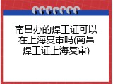 南昌办的焊工证可以在上海复审吗(南昌焊工证上海复审)