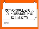 泰州办的焊工证可以在上海复审吗(上海焊工证复审)