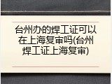 台州办的焊工证可以在上海复审吗(台州焊工证上海复审)