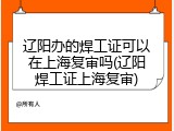 辽阳办的焊工证可以在上海复审吗(辽阳焊工证上海复审)