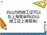 白山办的焊工证可以在上海复审吗(白山焊工证上海复审)