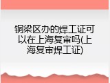 铜梁区办的焊工证可以在上海复审吗(上海复审焊工证)