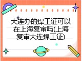 大连办的焊工证可以在上海复审吗(上海复审大连焊工证)