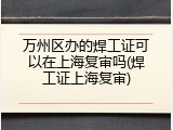 万州区办的焊工证可以在上海复审吗(焊工证上海复审)