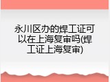 永川区办的焊工证可以在上海复审吗(焊工证上海复审)