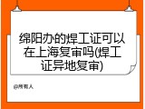 绵阳办的焊工证可以在上海复审吗(焊工证异地复审)
