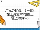 广元办的焊工证可以在上海复审吗(焊工证上海复审)