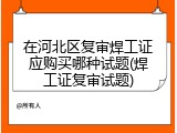 在河北区复审焊工证应购买哪种试题(焊工证复审试题)