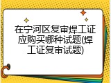 在宁河区复审焊工证应购买哪种试题(焊工证复审试题)