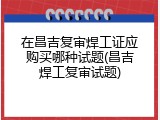 在昌吉复审焊工证应购买哪种试题(昌吉焊工复审试题)
