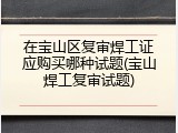 在宝山区复审焊工证应购买哪种试题(宝山焊工复审试题)