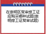 在崇明区复审焊工证应购买哪种试题(崇明焊工证复审试题)