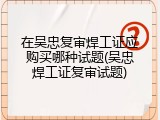 在吴忠复审焊工证应购买哪种试题(吴忠焊工证复审试题)