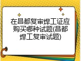 在昌都复审焊工证应购买哪种试题(昌都焊工复审试题)